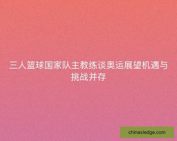 三人篮球国家队主教练谈奥运展望机遇与挑战并存