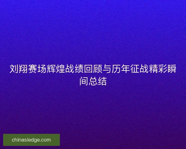 刘翔赛场辉煌战绩回顾与历年征战精彩瞬间总结