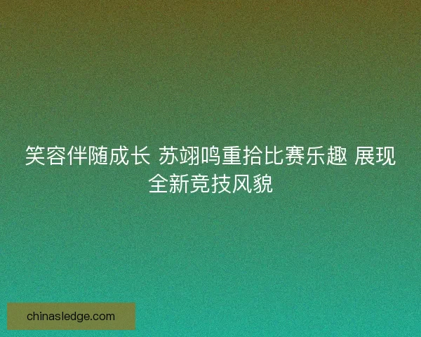 笑容伴随成长 苏翊鸣重拾比赛乐趣 展现全新竞技风貌