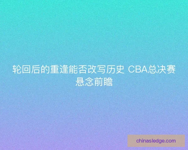 轮回后的重逢能否改写历史 CBA总决赛悬念前瞻